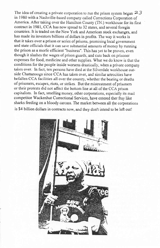 The idea of reating a private corporation o run the prison system began 2.3 in 1980 with a Nashville-based company called Corrections Corporation of America. After taking over the Hanilton County (TN.) workhouse for it first contract in 1981, CCA has now spread o 32 sates, and several foregin countrics. Iis traded on the New York and American stock exchanges, and has made its investors billions of dollrs in profits. The way it works is  that it takes over  prison orserie of prisons, promising local govemment and state offiials that it can save substantial amounts of money by running the prison as a morfe cfficient "business". This has yet to be proven, even though it slashes the waiges of prison guards, and cus back on prisoncr expenses for food, medicine and other supplies. What we do know is that the conditions for the people inside worsens drasically, when a private company takes over. In fuct, en persons have died at the Silverdale workhouse out- side Chattaaooga since CCA has taken over, and similar artocities have befallen CCA facilities all over the country, whethe the beating or deaths  of prisoners, escapes, riots, or ssikes. But the mistreatment of prisoners  o their protests did not aflect the bottom line at al of the CCA prison capitalsts. In fuct, smelling money, other corporations, especially ts mail competitor Wackenhut Correctional Services, have entered ther fray like sharks fecding on a bloody carcass. The market between all the corporations  is $4 billion dollarsin contracts now, and they don’t intend 10 be left out!  